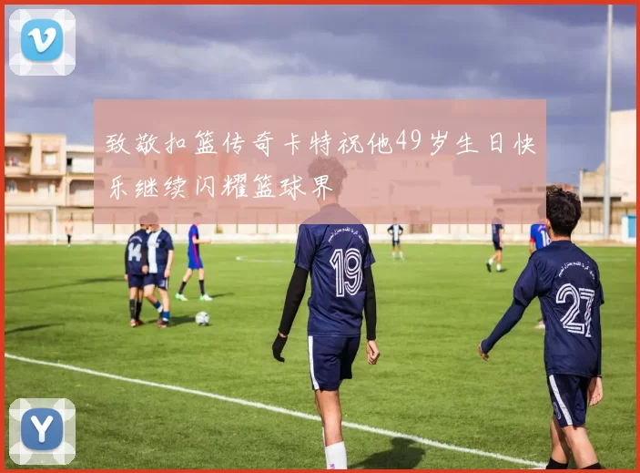 致敬扣篮传奇卡特祝他49岁生日快乐继续闪耀篮球界