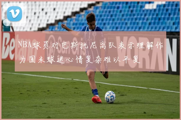 NBA球员对巴斯托尼离队表示理解作为国米球迷心情复杂难以平复