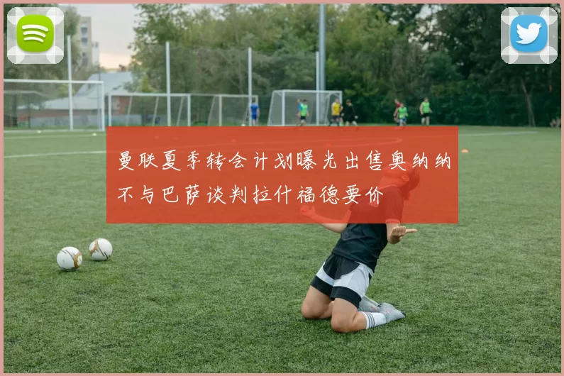 曼联夏季转会计划曝光出售奥纳纳不与巴萨谈判拉什福德要价