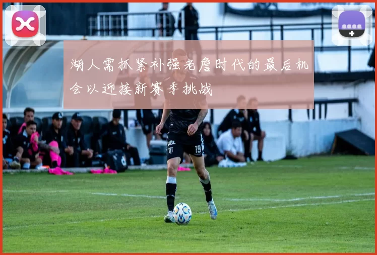 湖人需抓紧补强老詹时代的最后机会以迎接新赛季挑战
