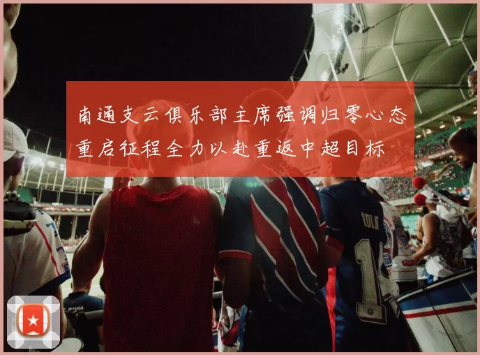 南通支云俱乐部主席强调归零心态重启征程全力以赴重返中超目标