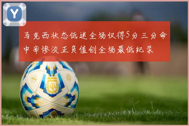 马克西状态低迷全场仅得5分三分命中率惨淡正负值创全场最低纪录