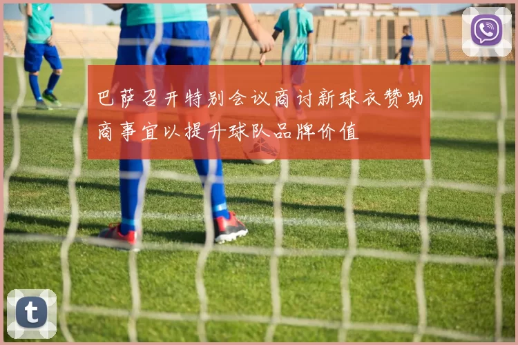 巴萨召开特别会议商讨新球衣赞助商事宜以提升球队品牌价值