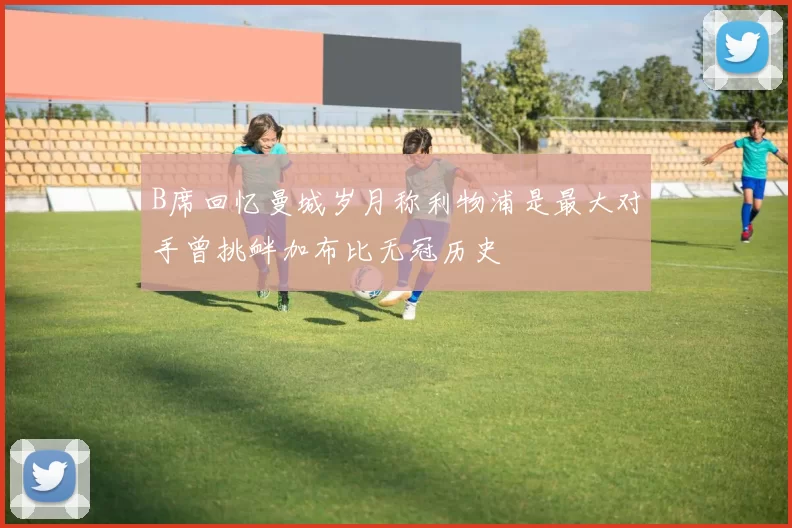 B席回忆曼城岁月称利物浦是最大对手曾挑衅加布比无冠历史