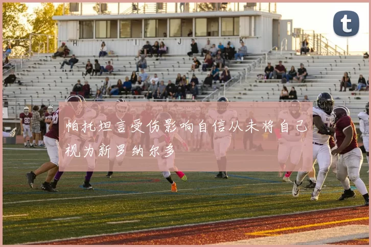 帕托坦言受伤影响自信从未将自己视为新罗纳尔多