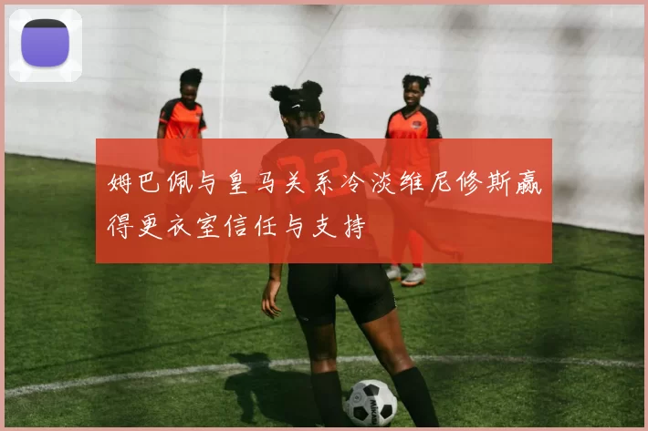 姆巴佩与皇马关系冷淡维尼修斯赢得更衣室信任与支持