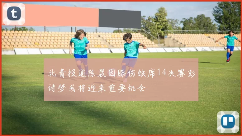 北青报道陈晨因膝伤缺席14决赛彭诗梦或将迎来重要机会