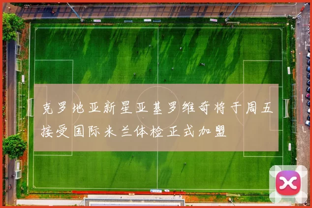 克罗地亚新星亚基罗维奇将于周五接受国际米兰体检正式加盟
