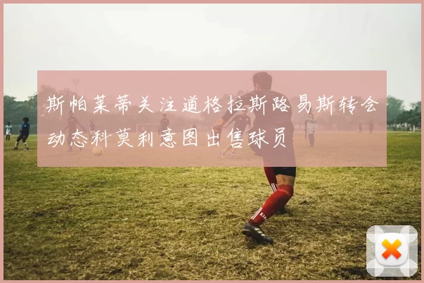 斯帕莱蒂关注道格拉斯路易斯转会动态科莫利意图出售球员