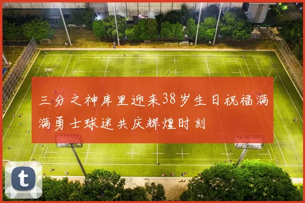 三分之神库里迎来38岁生日祝福满满勇士球迷共庆辉煌时刻