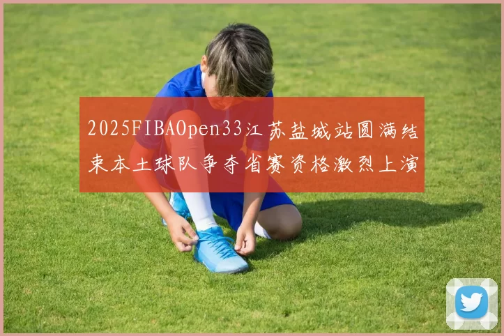 2025FIBAOpen33江苏盐城站圆满结束本土球队争夺省赛资格激烈上演