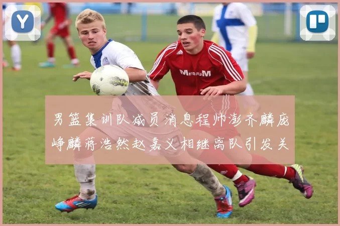 男篮集训队减员消息程帅澎齐麟庞峥麟蒋浩然赵嘉义相继离队引发关注