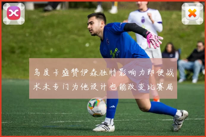 乌度卡盛赞伊森独特影响力即便战术未专门为他设计也能改变比赛局势