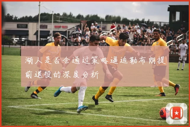 湖人是否会通过策略逼迫勒布朗提前退役的深度分析