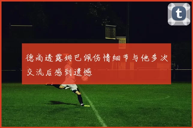 德尚透露姆巴佩伤情细节与他多次交流后感到遗憾