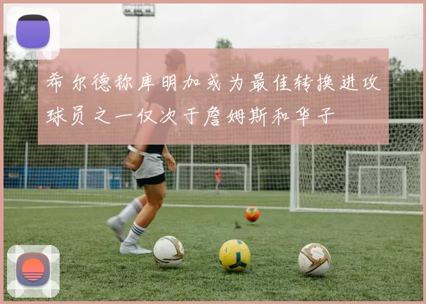 希尔德称库明加或为最佳转换进攻球员之一仅次于詹姆斯和华子