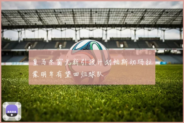 皇马冬窗无新引援计划帕斯切玛拉蒙明年有望回归球队