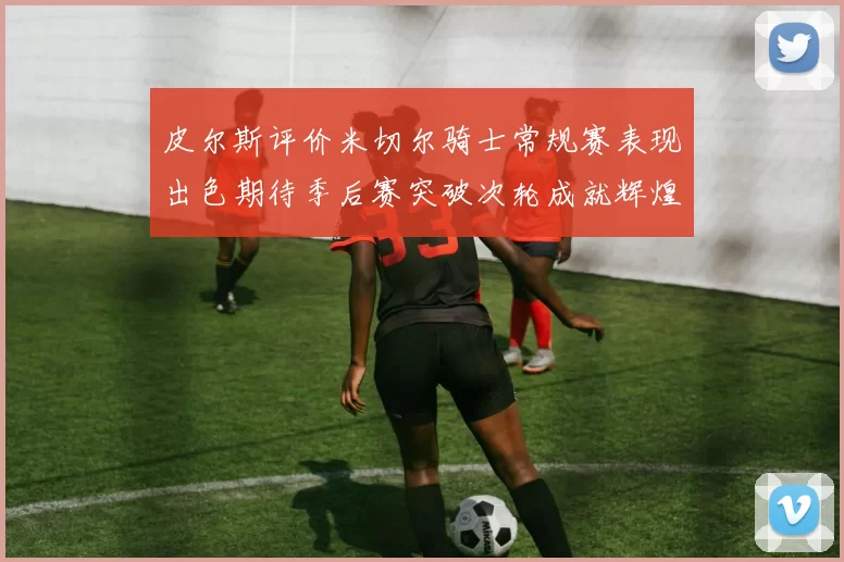 皮尔斯评价米切尔骑士常规赛表现出色期待季后赛突破次轮成就辉煌