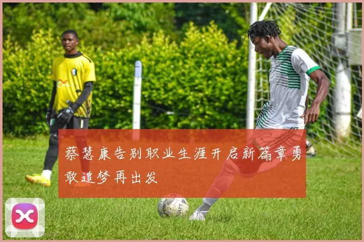 蔡慧康告别职业生涯开启新篇章勇敢追梦再出发